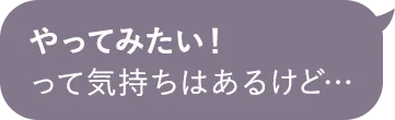 やってみたい！って気持ちはあるけど…