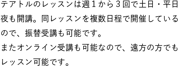テアトルのレッスンは週１から３回で土日・平日夜も開講。同レッスンを複数日程で開催しているので、振替受講も可能です。またオンライン受講も可能なので、遠方の方でもレッスン可能です。
